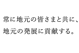   常に地元の皆さまと共に、地元の発展に貢献する。