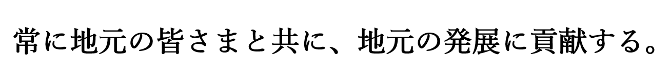   常に地元の皆さまと共に、地元の発展に貢献する。